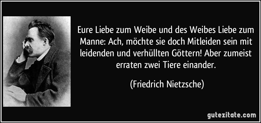 Eure Liebe zum Weibe und des Weibes Liebe zum Manne: Ach, möchte sie doch Mitleiden sein mit leidenden und verhüllten Göttern! Aber zumeist erraten zwei Tiere einander. (Friedrich Nietzsche)