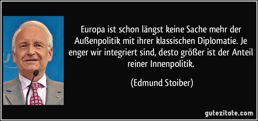 Europa ist schon längst keine Sache mehr der Außenpolitik mit ihrer klassischen Diplomatie. Je enger wir integriert sind, desto größer ist der Anteil reiner Innenpolitik. (Edmund Stoiber)