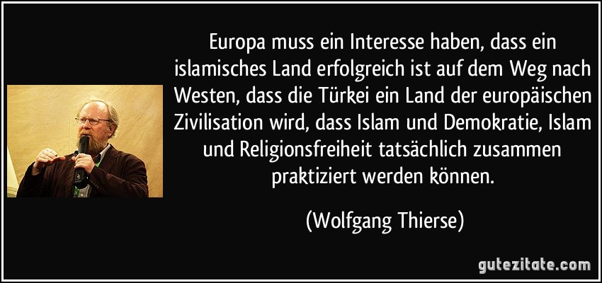 Europa muss ein Interesse haben, dass ein islamisches Land erfolgreich ist auf dem Weg nach Westen, dass die Türkei ein Land der europäischen Zivilisation wird, dass Islam und Demokratie, Islam und Religionsfreiheit tatsächlich zusammen praktiziert werden können. (Wolfgang Thierse)