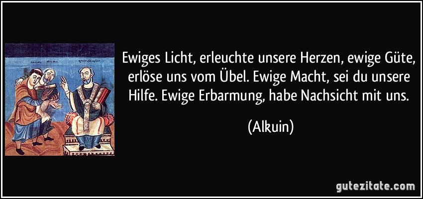 Ewiges Licht, erleuchte unsere Herzen, ewige Güte, erlöse uns vom Übel. Ewige Macht, sei du unsere Hilfe. Ewige Erbarmung, habe Nachsicht mit uns. (Alkuin)