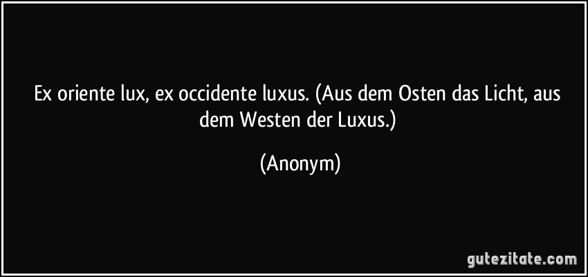 Ex oriente lux, ex occidente luxus. (Aus dem Osten das Licht, aus dem Westen der Luxus.) (Anonym)