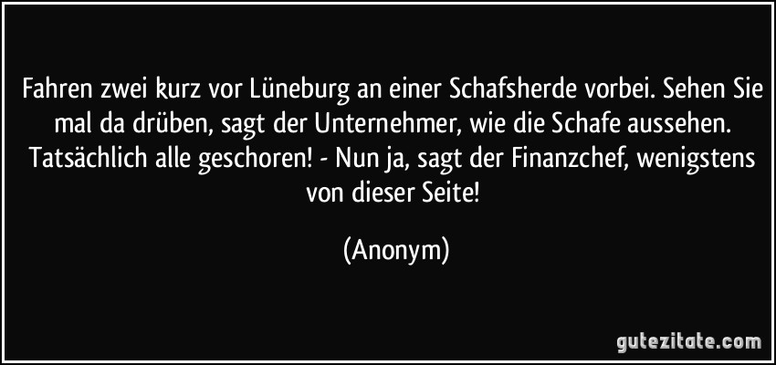 Fahren zwei kurz vor Lüneburg an einer Schafsherde vorbei. Sehen Sie mal da drüben, sagt der Unternehmer, wie die Schafe aussehen. Tatsächlich alle geschoren! - Nun ja, sagt der Finanzchef, wenigstens von dieser Seite! (Anonym)