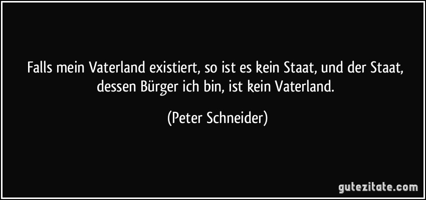 Falls mein Vaterland existiert, so ist es kein Staat, und der Staat, dessen Bürger ich bin, ist kein Vaterland. (Peter Schneider)