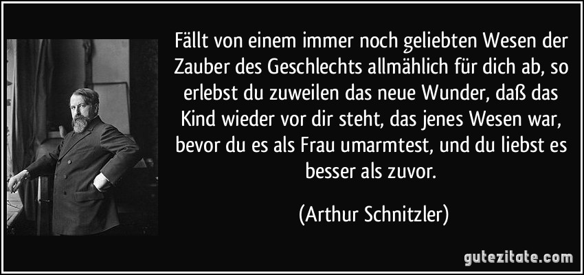 Fällt von einem immer noch geliebten Wesen der Zauber des Geschlechts allmählich für dich ab, so erlebst du zuweilen das neue Wunder, daß das Kind wieder vor dir steht, das jenes Wesen war, bevor du es als Frau umarmtest, und du liebst es besser als zuvor. (Arthur Schnitzler)