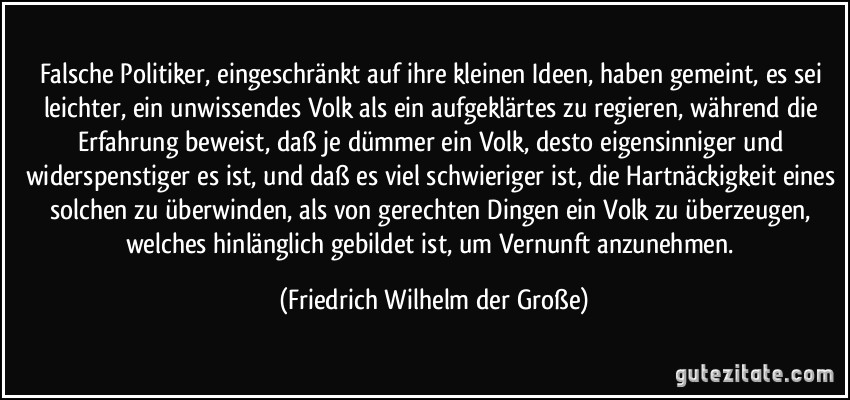 Falsche Politiker, eingeschränkt auf ihre kleinen Ideen, haben gemeint, es sei leichter, ein unwissendes Volk als ein aufgeklärtes zu regieren, während die Erfahrung beweist, daß je dümmer ein Volk, desto eigensinniger und widerspenstiger es ist, und daß es viel schwieriger ist, die Hartnäckigkeit eines solchen zu überwinden, als von gerechten Dingen ein Volk zu überzeugen, welches hinlänglich gebildet ist, um Vernunft anzunehmen. (Friedrich Wilhelm der Große)