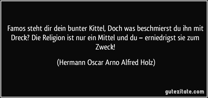 Famos steht dir dein bunter Kittel, Doch was beschmierst du ihn mit Dreck? Die Religion ist nur ein Mittel und du – erniedrigst sie zum Zweck! (Hermann Oscar Arno Alfred Holz)