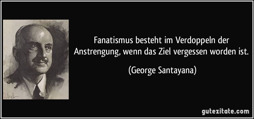 Fanatismus besteht im Verdoppeln der Anstrengung, wenn das Ziel vergessen worden ist. (George Santayana)