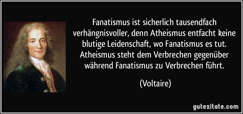 Fanatismus ist sicherlich tausendfach verhängnisvoller, denn Atheismus entfacht keine blutige Leidenschaft, wo Fanatismus es tut. Atheismus steht dem Verbrechen gegenüber während Fanatismus zu Verbrechen führt. (Voltaire)