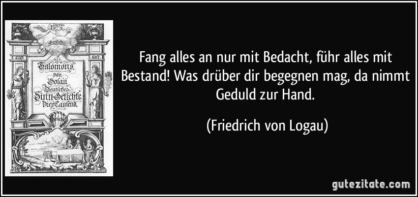 Fang alles an nur mit Bedacht, führ alles mit Bestand! Was drüber dir begegnen mag, da nimmt Geduld zur Hand. (Friedrich von Logau)