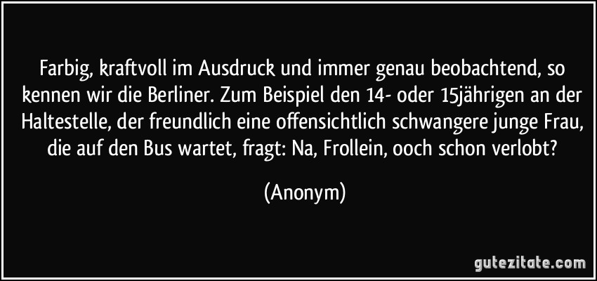 Farbig, kraftvoll im Ausdruck und immer genau beobachtend, so kennen wir die Berliner. Zum Beispiel den 14- oder 15jährigen an der Haltestelle, der freundlich eine offensichtlich schwangere junge Frau, die auf den Bus wartet, fragt: Na, Frollein, ooch schon verlobt? (Anonym)