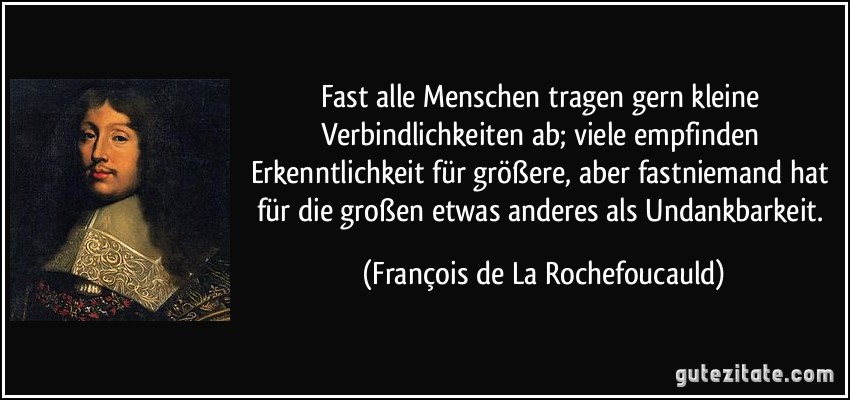 Fast alle Menschen tragen gern kleine Verbindlichkeiten ab; viele empfinden Erkenntlichkeit für größere, aber fastniemand hat für die großen etwas anderes als Undankbarkeit. (François de La Rochefoucauld)