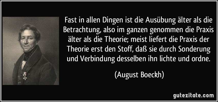 Fast in allen Dingen ist die Ausübung älter als die Betrachtung, also im ganzen genommen die Praxis älter als die Theorie; meist liefert die Praxis der Theorie erst den Stoff, daß sie durch Sonderung und Verbindung desselben ihn lichte und ordne. (August Boeckh)