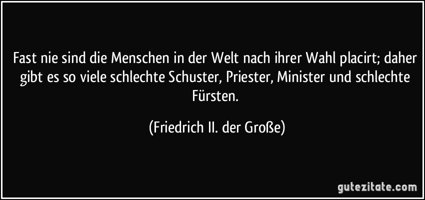 Fast nie sind die Menschen in der Welt nach ihrer Wahl placirt; daher gibt es so viele schlechte Schuster, Priester, Minister und schlechte Fürsten. (Friedrich II. der Große)