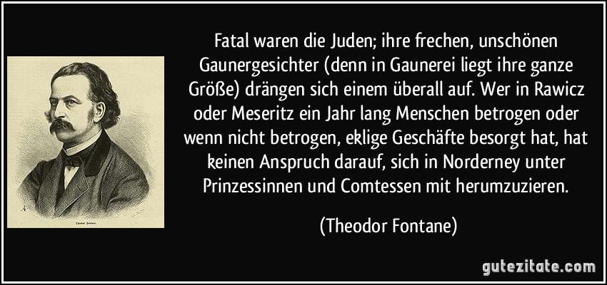 Fatal waren die Juden; ihre frechen, unschönen Gaunergesichter (denn in Gaunerei liegt ihre ganze Größe) drängen sich einem überall auf. Wer in Rawicz oder Meseritz ein Jahr lang Menschen betrogen oder wenn nicht betrogen, eklige Geschäfte besorgt hat, hat keinen Anspruch darauf, sich in Norderney unter Prinzessinnen und Comtessen mit herumzuzieren. (Theodor Fontane)