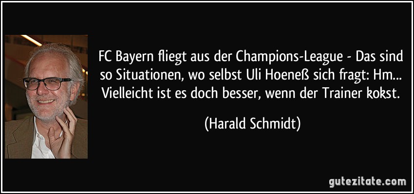 FC Bayern fliegt aus der Champions-League - Das sind so Situationen, wo selbst Uli Hoeneß sich fragt: Hm... Vielleicht ist es doch besser, wenn der Trainer kokst. (Harald Schmidt)