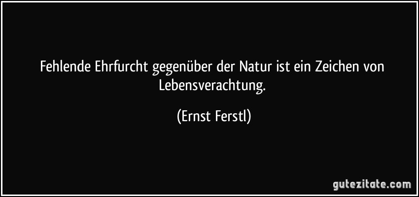 Fehlende Ehrfurcht gegenüber der Natur ist ein Zeichen von Lebensverachtung. (Ernst Ferstl)