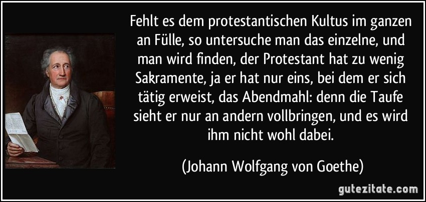 Fehlt es dem protestantischen Kultus im ganzen an Fülle, so untersuche man das einzelne, und man wird finden, der Protestant hat zu wenig Sakramente, ja er hat nur eins, bei dem er sich tätig erweist, das Abendmahl: denn die Taufe sieht er nur an andern vollbringen, und es wird ihm nicht wohl dabei. (Johann Wolfgang von Goethe)