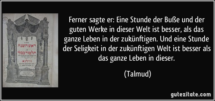 Ferner sagte er: Eine Stunde der Buße und der guten Werke in dieser Welt ist besser, als das ganze Leben in der zukünftigen. Und eine Stunde der Seligkeit in der zukünftigen Welt ist besser als das ganze Leben in dieser. (Talmud)