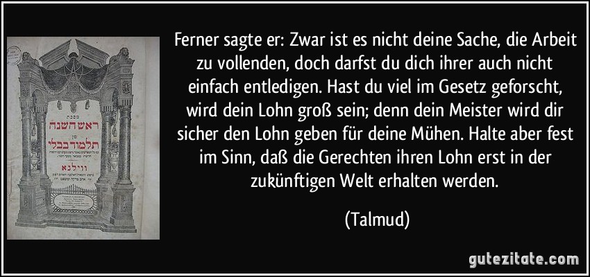 Ferner sagte er: Zwar ist es nicht deine Sache, die Arbeit zu vollenden, doch darfst du dich ihrer auch nicht einfach entledigen. Hast du viel im Gesetz geforscht, wird dein Lohn groß sein; denn dein Meister wird dir sicher den Lohn geben für deine Mühen. Halte aber fest im Sinn, daß die Gerechten ihren Lohn erst in der zukünftigen Welt erhalten werden. (Talmud)