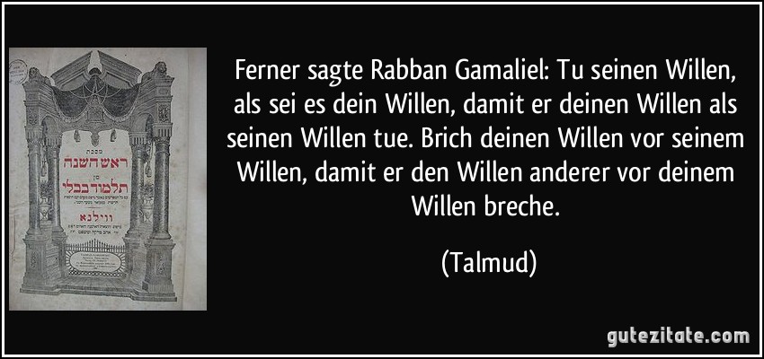 Ferner sagte Rabban Gamaliel: Tu seinen Willen, als sei es dein Willen, damit er deinen Willen als seinen Willen tue. Brich deinen Willen vor seinem Willen, damit er den Willen anderer vor deinem Willen breche. (Talmud)