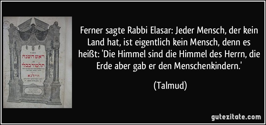 Ferner sagte Rabbi Elasar: Jeder Mensch, der kein Land hat, ist eigentlich kein Mensch, denn es heißt: 'Die Himmel sind die Himmel des Herrn, die Erde aber gab er den Menschenkindern.' (Talmud)