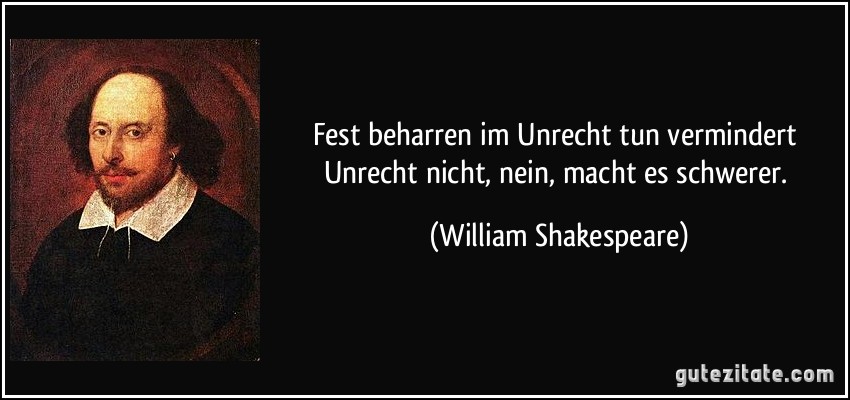 Fest beharren im Unrecht tun vermindert Unrecht nicht, nein, macht es schwerer. (William Shakespeare)