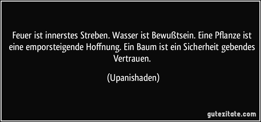 Feuer ist innerstes Streben. Wasser ist Bewußtsein. Eine Pflanze ist eine emporsteigende Hoffnung. Ein Baum ist ein Sicherheit gebendes Vertrauen. (Upanishaden)