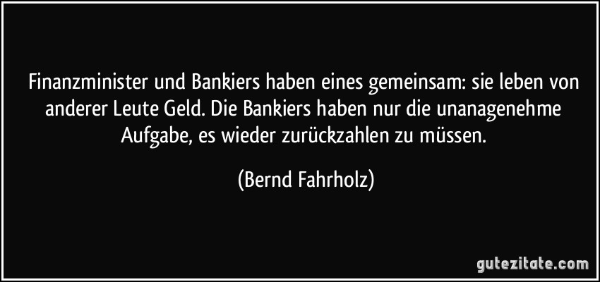Finanzminister und Bankiers haben eines gemeinsam: sie leben von anderer Leute Geld. Die Bankiers haben nur die unanagenehme Aufgabe, es wieder zurückzahlen zu müssen. (Bernd Fahrholz)