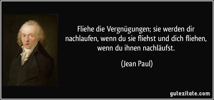 Fliehe die Vergnügungen; sie werden dir nachlaufen, wenn du sie fliehst und dich fliehen, wenn du ihnen nachläufst. (Jean Paul)