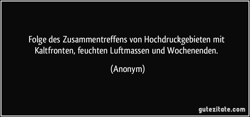 Folge des Zusammentreffens von Hochdruckgebieten mit Kaltfronten, feuchten Luftmassen und Wochenenden. (Anonym)