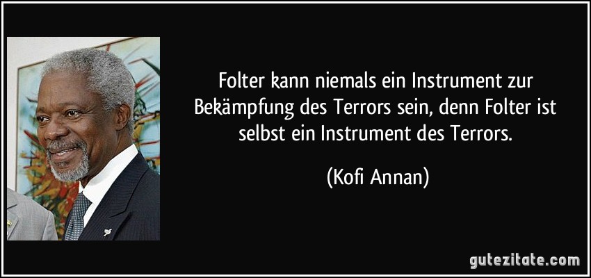 Folter kann niemals ein Instrument zur Bekämpfung des Terrors sein, denn Folter ist selbst ein Instrument des Terrors. (Kofi Annan)
