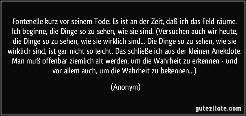 Fontenelle kurz vor seinem Tode: Es ist an der Zeit, daß ich das Feld räume. Ich beginne, die Dinge so zu sehen, wie sie sind. (Versuchen auch wir heute, die Dinge so zu sehen, wie sie wirklich sind.../ Die Dinge so zu sehen, wie sie wirklich sind, ist gar nicht so leicht. Das schließe ich aus der kleinen Anekdote. Man muß offenbar ziemlich alt werden, um die Wahrheit zu erkennen - und vor allem auch, um die Wahrheit zu bekennen...) (Anonym)