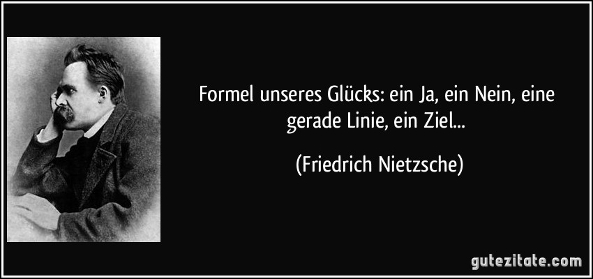 Formel unseres Glücks: ein Ja, ein Nein, eine gerade Linie, ein Ziel... (Friedrich Nietzsche)