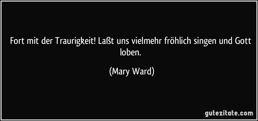 Fort mit der Traurigkeit! Laßt uns vielmehr fröhlich singen und Gott loben. (Mary Ward)