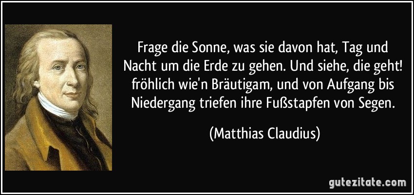 Frage die Sonne, was sie davon hat, Tag und Nacht um die Erde zu gehen. Und siehe, die geht! fröhlich wie'n Bräutigam, und von Aufgang bis Niedergang triefen ihre Fußstapfen von Segen. (Matthias Claudius)