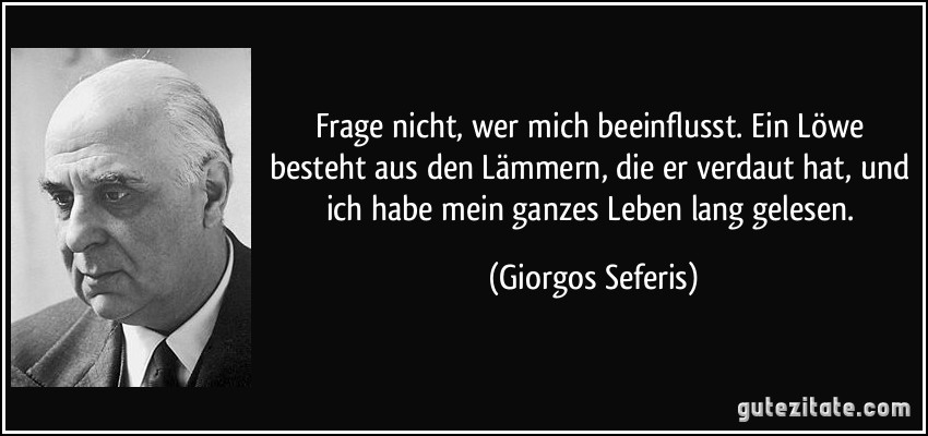 Frage nicht, wer mich beeinflusst. Ein Löwe besteht aus den Lämmern, die er verdaut hat, und ich habe mein ganzes Leben lang gelesen. (Giorgos Seferis)