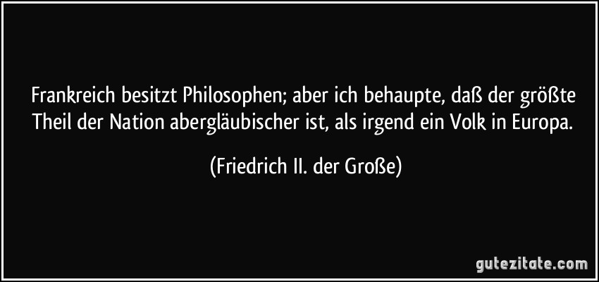 Frankreich besitzt Philosophen; aber ich behaupte, daß der größte Theil der Nation abergläubischer ist, als irgend ein Volk in Europa. (Friedrich II. der Große)