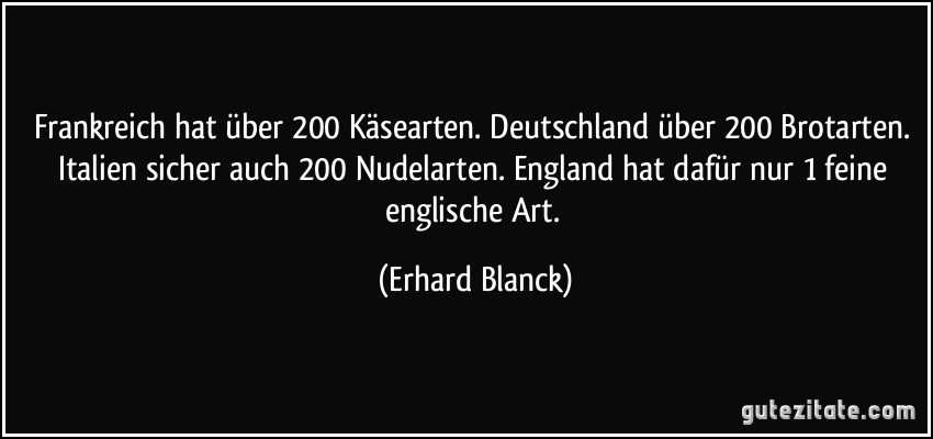 Frankreich hat über 200 Käsearten. Deutschland über 200 Brotarten. Italien sicher auch 200 Nudelarten. England hat dafür nur 1 feine englische Art. (Erhard Blanck)