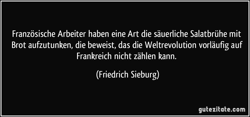 Französische Arbeiter haben eine Art die säuerliche Salatbrühe mit Brot aufzutunken, die beweist, das die Weltrevolution vorläufig auf Frankreich nicht zählen kann. (Friedrich Sieburg)