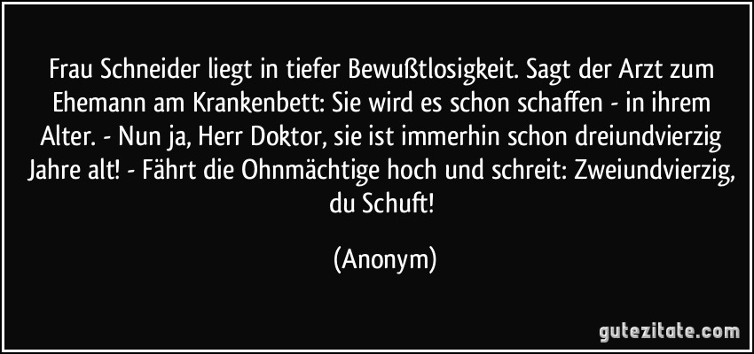 Frau Schneider liegt in tiefer Bewußtlosigkeit. Sagt der Arzt zum Ehemann am Krankenbett: Sie wird es schon schaffen - in ihrem Alter. - Nun ja, Herr Doktor, sie ist immerhin schon dreiundvierzig Jahre alt! - Fährt die Ohnmächtige hoch und schreit: Zweiundvierzig, du Schuft! (Anonym)