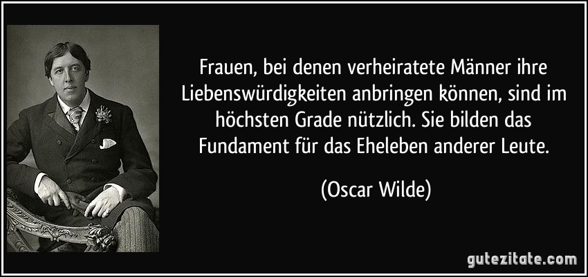 Frauen, bei denen verheiratete Männer ihre Liebenswürdigkeiten anbringen können, sind im höchsten Grade nützlich. Sie bilden das Fundament für das Eheleben anderer Leute. (Oscar Wilde)