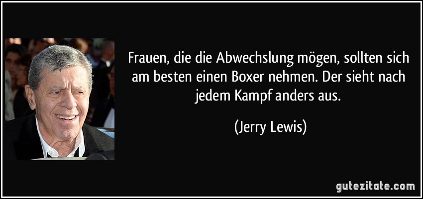 Frauen, die die Abwechslung mögen, sollten sich am besten einen Boxer nehmen. Der sieht nach jedem Kampf anders aus. (Jerry Lewis)