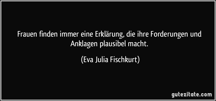 Frauen finden immer eine Erklärung, die ihre Forderungen und Anklagen plausibel macht. (Eva Julia Fischkurt)