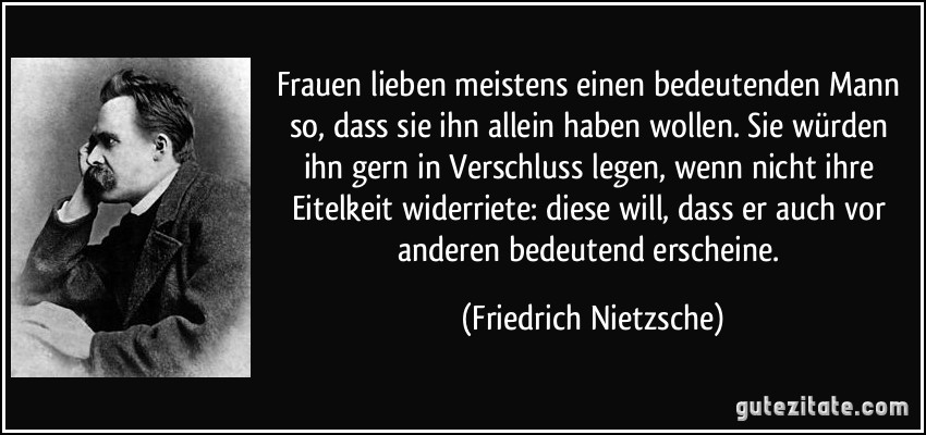 Frauen lieben meistens einen bedeutenden Mann so, dass sie ihn allein haben wollen. Sie würden ihn gern in Verschluss legen, wenn nicht ihre Eitelkeit widerriete: diese will, dass er auch vor anderen bedeutend erscheine. (Friedrich Nietzsche)