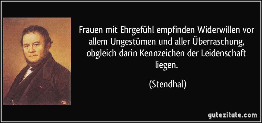 Frauen mit Ehrgefühl empfinden Widerwillen vor allem Ungestümen und aller Überraschung, obgleich darin Kennzeichen der Leidenschaft liegen. (Stendhal)