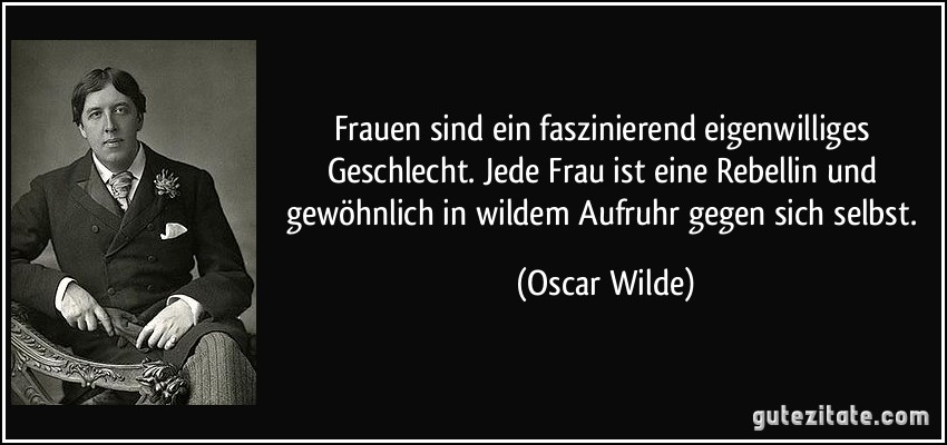 Frauen sind ein faszinierend eigenwilliges Geschlecht. Jede Frau ist eine Rebellin und gewöhnlich in wildem Aufruhr gegen sich selbst. (Oscar Wilde)