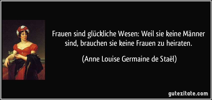 Frauen sind glückliche Wesen: Weil sie keine Männer sind, brauchen sie keine Frauen zu heiraten. (Anne Louise Germaine de Staël)