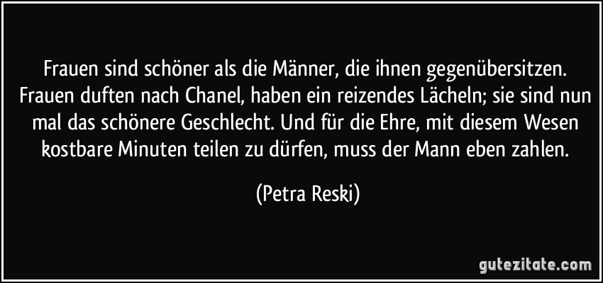 Frauen sind schöner als die Männer, die ihnen gegenübersitzen. Frauen duften nach Chanel, haben ein reizendes Lächeln; sie sind nun mal das schönere Geschlecht. Und für die Ehre, mit diesem Wesen kostbare Minuten teilen zu dürfen, muss der Mann eben zahlen. (Petra Reski)