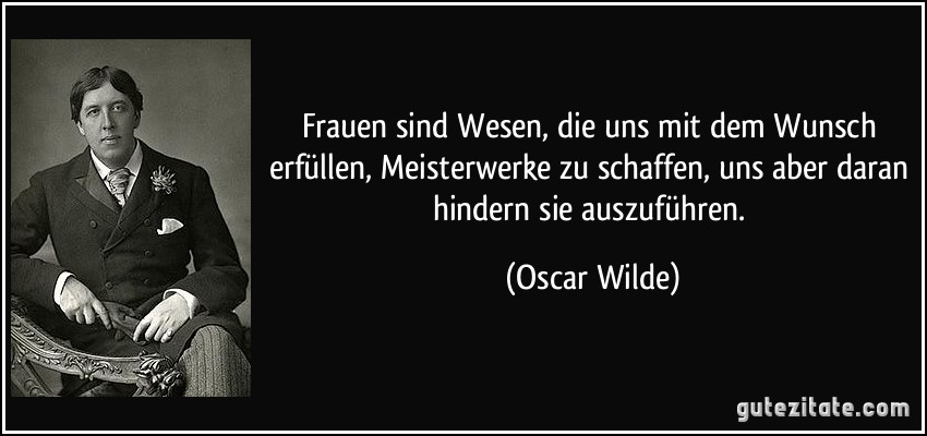 Frauen sind Wesen, die uns mit dem Wunsch erfüllen, Meisterwerke zu schaffen, uns aber daran hindern sie auszuführen. (Oscar Wilde)