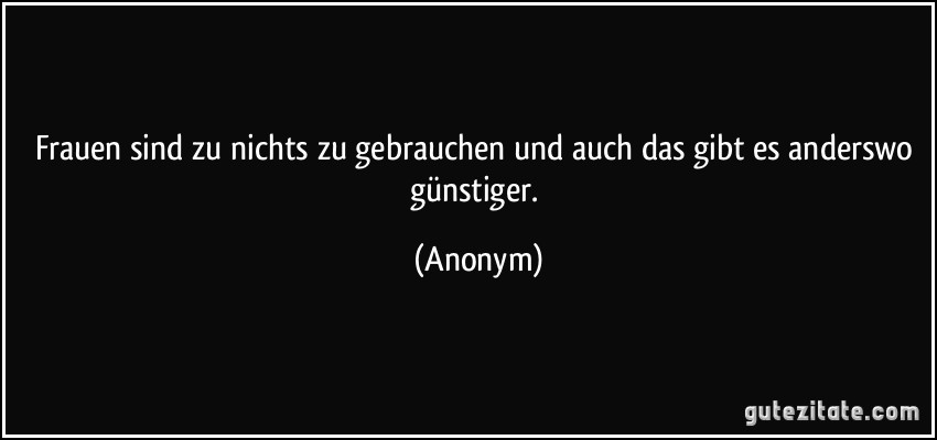 Frauen sind zu nichts zu gebrauchen und auch das gibt es anderswo günstiger. (Anonym)